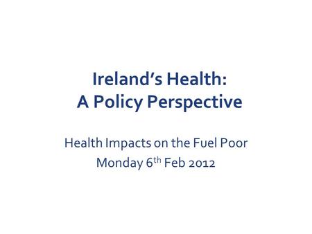 Ireland’s Health: A Policy Perspective Health Impacts on the Fuel Poor Monday 6 th Feb 2012.