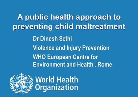 Preventing child maltreatment 1 |1 | A public health approach to preventing child maltreatment Dr Dinesh Sethi Violence and Injury Prevention WHO European.