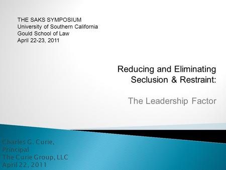 Reducing and Eliminating Seclusion & Restraint: The Leadership Factor THE SAKS SYMPOSIUM University of Southern California Gould School of Law April 22-23,