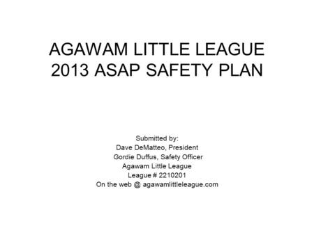 AGAWAM LITTLE LEAGUE 2013 ASAP SAFETY PLAN Submitted by: Dave DeMatteo, President Gordie Duffus, Safety Officer Agawam Little League League # 2210201 On.