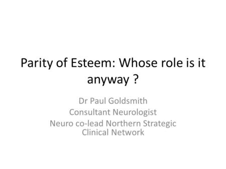 Parity of Esteem: Whose role is it anyway ? Dr Paul Goldsmith Consultant Neurologist Neuro co-lead Northern Strategic Clinical Network.