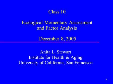 1 Class 10 Ecological Momentary Assessment and Factor Analysis December 8, 2005 Anita L. Stewart Institute for Health & Aging University of California,