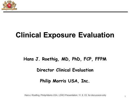 1 Hans J Roethig, Philip Morris USA, LSRO Presentation, 11, 6, 03; for discussion only Clinical Exposure Evaluation Hans J. Roethig, MD, PhD, FCP, FFPM.