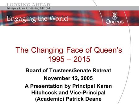 The Changing Face of Queen’s 1995 – 2015 Board of Trustees/Senate Retreat November 12, 2005 A Presentation by Principal Karen Hitchcock and Vice-Principal.