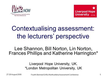 27-29 August 2008 Fourth Biennial EARLI/Northumbria Assessment Conference 1 Contextualising assessment: the lecturers’ perspective Lee Shannon, Bill Norton,