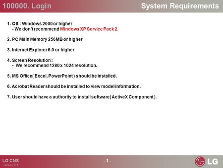 100000. Login - 1 - LG CNS version 0.1 System Requirements 1. OS : Windows 2000 or higher - We don’t recommend Windows XP Service Pack 2. 2. PC Main Memory.