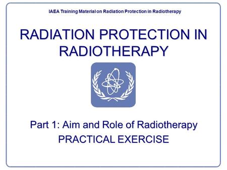 RADIATION PROTECTION IN RADIOTHERAPY Part 1: Aim and Role of Radiotherapy PRACTICAL EXERCISE IAEA Training Material on Radiation Protection in Radiotherapy.