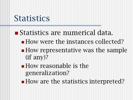 Statistics Statistics are numerical data. How were the instances collected? How representative was the sample (if any)? How reasonable is the generalization?