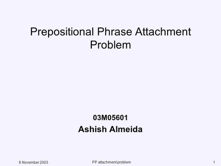 8 November 2003 PP attachment problem1 Prepositional Phrase Attachment Problem 03M05601 Ashish Almeida.