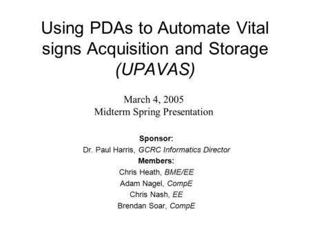 Using PDAs to Automate Vital signs Acquisition and Storage (UPAVAS) Sponsor: Dr. Paul Harris, GCRC Informatics Director Members: Chris Heath, BME/EE Adam.