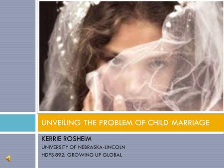 KERRIE ROSHEIM UNIVERSITY OF NEBRASKA-LINCOLN HDFS 892: GROWING UP GLOBAL UNVEILING THE PROBLEM OF CHILD MARRIAGE.