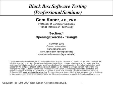 Copyright (c) 1994-2001 Cem Kaner. All Rights Reserved. 1 Black Box Software Testing (Professional Seminar) Cem Kaner, J.D., Ph.D. Professor of Computer.