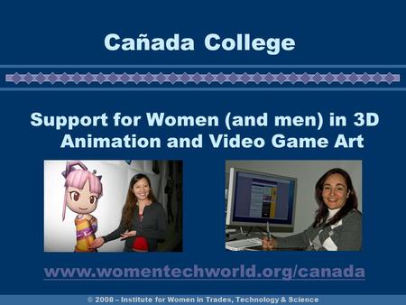 © 2008 – Institute for Women in Trades, Technology & Science Cañada College Support for Women (and men) in 3D Animation and Video Game Art www.womentechworld.org/canada.