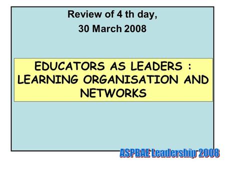 Review of 4 th day, 30 March 2008 EDUCATORS AS LEADERS : LEARNING ORGANISATION AND NETWORKS.