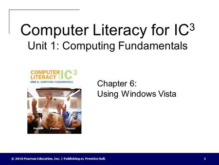 Computer Literacy for IC 3 Unit 1: Computing Fundamentals © 2010 Pearson Education, Inc. | Publishing as Prentice Hall.1 Chapter 6: Using Windows Vista.