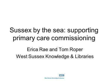 Sussex by the sea: supporting primary care commissioning Erica Rae and Tom Roper West Sussex Knowledge & Libraries.