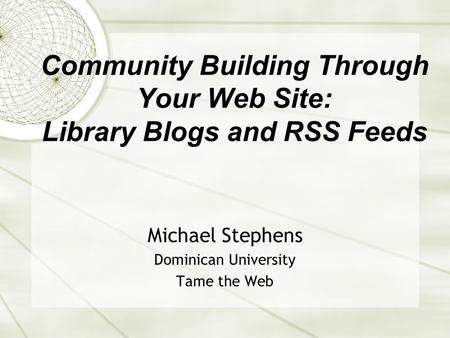 Community Building Through Your Web Site: Library Blogs and RSS Feeds Michael Stephens Dominican University Tame the Web.