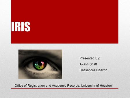 IRIS Presented By: Akash Bhatt Cassandra Heavrin Office of Registration and Academic Records, University of Houston.