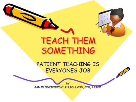 TEACH THEM SOMETHING PATIENT TEACHING IS EVERYONES JOB BY JAN MLODZIKOWSKI, RN, BSN, CNN, CCM, AATCM.