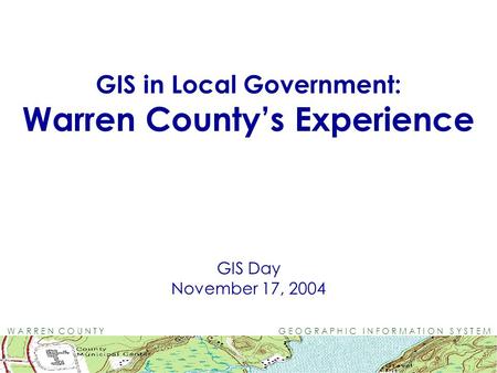 W A R R E N C O U N T Y G E O G R A P H I C I N F O R M A T I O N S Y S T E M GIS in Local Government: Warren County’s Experience GIS Day November 17,