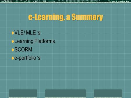 E-Learning, a Summary  VLE/ MLE ’ s  Learning Platforms  SCORM  e-portfolio ’ s.