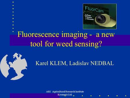 ARI Agricultural Research Institute Kromeriz Ltd. Fluorescence imaging - a new tool for weed sensing? Karel KLEM, Ladislav NEDBAL.