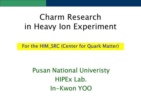 Charm Research in Heavy Ion Experiment Pusan National Univeristy HIPEx Lab. In-Kwon YOO For the HIM_SRC (Center for Quark Matter)