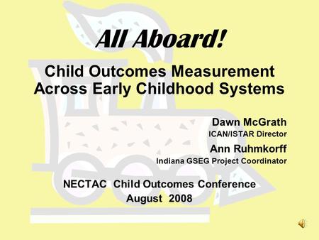 All Aboard! Child Outcomes Measurement Across Early Childhood Systems Dawn McGrath ICAN/ISTAR Director Ann Ruhmkorff Indiana GSEG Project Coordinator.