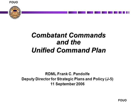 FOUO 1 Combatant Commands and the Unified Command Plan RDML Frank C. Pandolfe Deputy Director for Strategic Plans and Policy (J-5) 11 September 2006 FOUO.