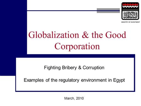 Globalization & the Good Corporation Fighting Bribery & Corruption Examples of the regulatory environment in Egypt March, 2010.