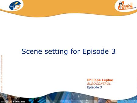 Brussels, 13 & 14 Oct 2009 Episode 3 - CAATS II Final Dissemination Event 1 Scene setting for Episode 3 Philippe Leplae EUROCONTROL Episode 3.