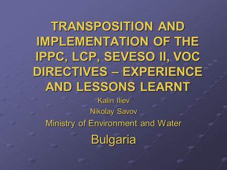 TRANSPOSITION AND IMPLEMENTATION OF THE IPPC, LCP, SEVESO II, VOC DIRECTIVES – EXPERIENCE AND LESSONS LEARNT Kalin Iliev Nikolay Savov Ministry of Environment.