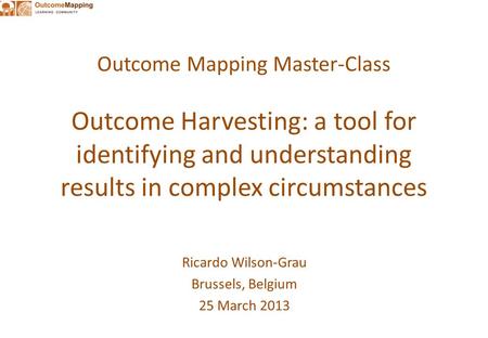 Outcome Mapping Master-Class Outcome Harvesting: a tool for identifying and understanding results in complex circumstances Ricardo Wilson-Grau Brussels,