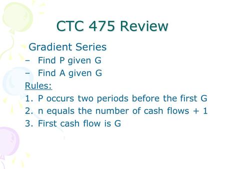 CTC 475 Review Gradient Series –Find P given G –Find A given G Rules: 1.P occurs two periods before the first G 2.n equals the number of cash flows + 1.