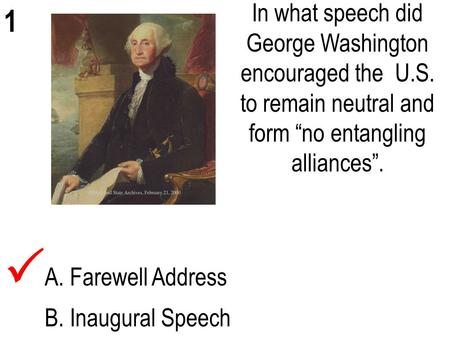 1 In what speech did George Washington encouraged the U.S. to remain neutral and form “no entangling alliances”. A. Farewell Address B. Inaugural Speech.