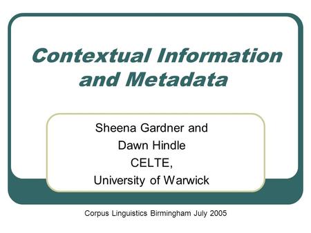 Contextual Information and Metadata Sheena Gardner and Dawn Hindle CELTE, University of Warwick Corpus Linguistics Birmingham July 2005.