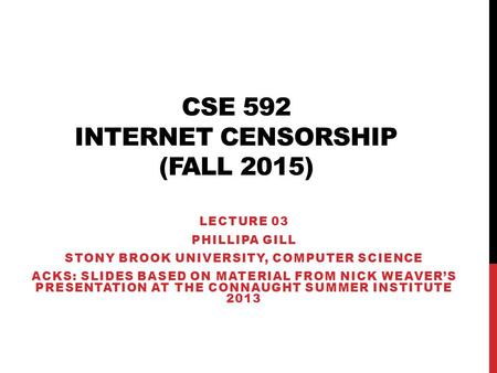 CSE 592 INTERNET CENSORSHIP (FALL 2015) LECTURE 03 PHILLIPA GILL STONY BROOK UNIVERSITY, COMPUTER SCIENCE ACKS: SLIDES BASED ON MATERIAL FROM NICK WEAVER’S.