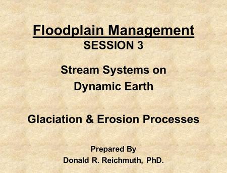 Floodplain Management SESSION 3 Stream Systems on Dynamic Earth Glaciation & Erosion Processes Prepared By Donald R. Reichmuth, PhD.