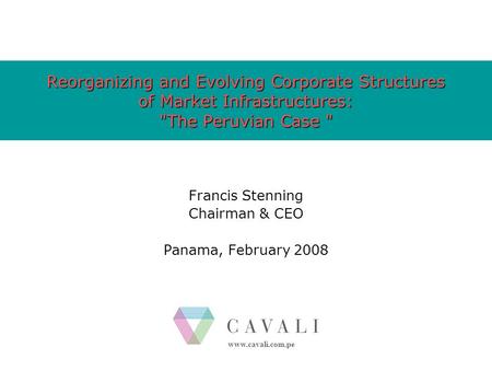 Www.cavali.com.pe Reorganizing and Evolving Corporate Structures of Market Infrastructures: The Peruvian Case  Francis Stenning Chairman & CEO Panama,