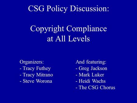 CSG Policy Discussion: Copyright Compliance at All Levels Organizers: - Tracy Futhey - Tracy Mitrano - Steve Worona And featuring: - Greg Jackson - Mark.