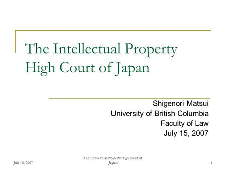 July 15, 2007 The Intellectual Property High Court of Japan1 Shigenori Matsui University of British Columbia Faculty of Law July 15, 2007.