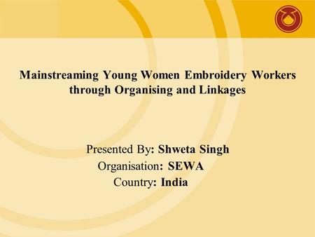 Mainstreaming Young Women Embroidery Workers through Organising and Linkages Presented By: Shweta Singh Organisation: SEWA Country: India.