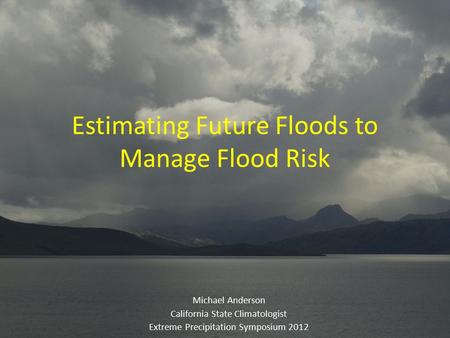 Estimating Future Floods to Manage Flood Risk Michael Anderson California State Climatologist Extreme Precipitation Symposium 2012.