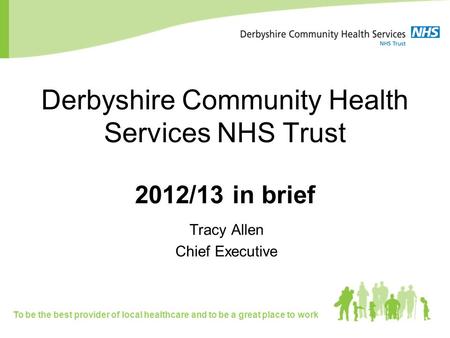 Derbyshire Community Health Services NHS Trust 2012/13 in brief Tracy Allen Chief Executive To be the best provider of local healthcare and to be a great.