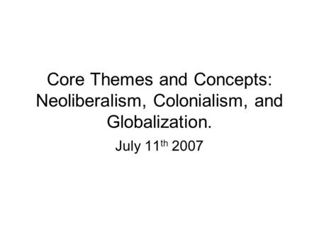 Core Themes and Concepts: Neoliberalism, Colonialism, and Globalization. July 11 th 2007.