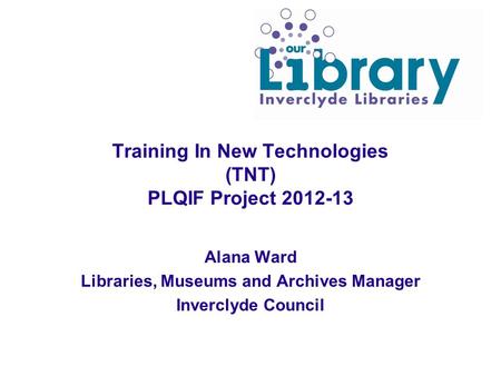 Training In New Technologies (TNT) PLQIF Project 2012-13 Alana Ward Libraries, Museums and Archives Manager Inverclyde Council.