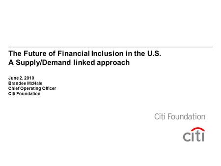 The Future of Financial Inclusion in the U.S. A Supply/Demand linked approach June 2, 2010 Brandee McHale Chief Operating Officer Citi Foundation.