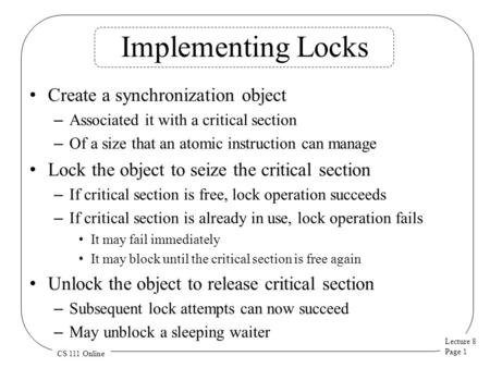 Lecture 8 Page 1 CS 111 Online Implementing Locks Create a synchronization object – Associated it with a critical section – Of a size that an atomic instruction.