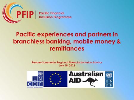 Pacific experiences and partners in branchless banking, mobile money & remittances Reuben Summerlin, Regional Financial Inclusion Advisor July 18, 2012.