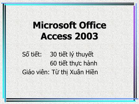 Microsoft Office Access 2003 Số tiết: 30 tiết lý thuyết 60 tiết thực hành Giáo viên: Từ thị Xuân Hiền.